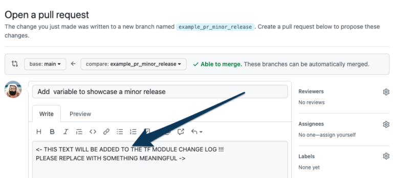 This image depicts the GitHub interface for opening a pull request, used to propose changes to a code repository. In this example, a new branch named example_pr_minor_release has been created to introduce a minor change to a Terraform module. Key Details: Branch Information: The branch name, example_pr_minor_release, indicates this pull request is intended for a minor update to the module, likely adding or modifying a small feature or variable. Pull Request Title: The user has titled the pull request as "Add variable to showcase a minor release", signaling the specific purpose of the change. Placeholder Text for Change Log: In the pull request description box, there’s placeholder text reading: "" This reminder emphasizes the importance of providing a clear, meaningful description that will appear in the Terraform module's changelog. The final description should summarize the changes to inform users of the update’s impact. Merge Status: A green label indicating "Able to merge" signifies that the branch has no conflicts with the main branch, allowing for an automatic merge if approved. This image highlights a best practice in collaborative development: using clear descriptions and meaningful change logs in pull requests. This process helps team members and module users understand updates, improving module maintainability and transparency in version control.